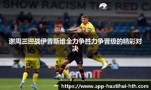 谢周三迎战伊普斯维全力争胜力争晋级的精彩对决